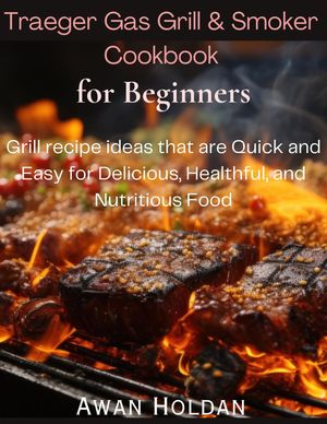 Traeger Gas Grill & Smoker Cookbook for Beginners Grill recipe ideas that are Quick and Easy for Delicious, Healthful, and Nutritious Food