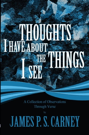 Thoughts I Have About the Things I See: A Collection of Observations Through Verse【電子書籍】[ James P. S. Carney ]