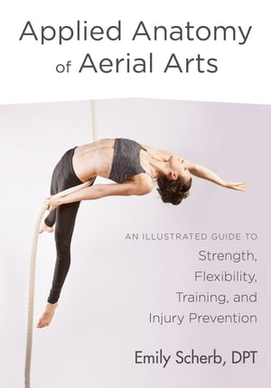 Applied Anatomy of Aerial Arts An Illustrated Guide to Strength, Flexibility, Training, and Injury Prevention【電子書籍】 Emily Scherb