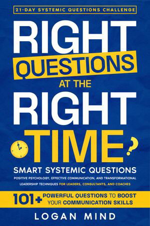 Right Questions at the Right Time Smart Systemic Questions. Positive Psychology, Effective Communication, and Transformational Leadership Techniques for Leaders, Consultants, and Coaches