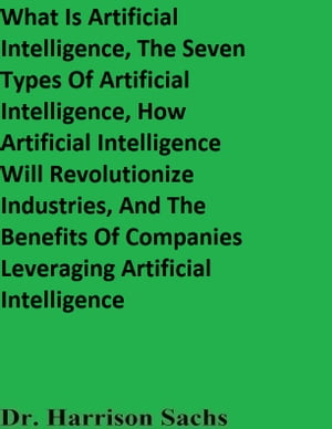 What Is Artificial Intelligence, The Seven Types Of Artificial Intelligence, How Artificial Intelligence Will Revolutionize Industries, And The Benefits Of Companies Leveraging Artificial Intelligence