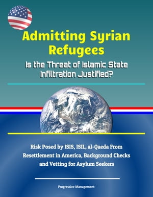 Admitting Syrian Refugees: Is the Threat of Islamic State Infiltration Justified? Risk Posed by ISIS, ISIL, al-Qaeda From Resettlement in America, Background Checks and Vetting for Asylum Seekers