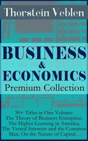 BUSINESS & ECONOMICS Premium Collection: 30+ Titles in One Volume: The Theory of Business Enterprise, The Higher Learning in America, The Vested Interests and the Common Man, On the Nature of Capital…