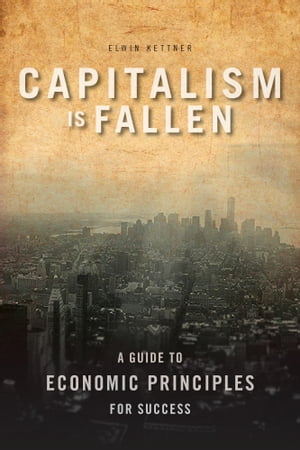 Capitalism Is Fallen A Guide to Economic Principles for Success【電子書籍】 Elwin Kettner, BSc., MA, CFP, FMA