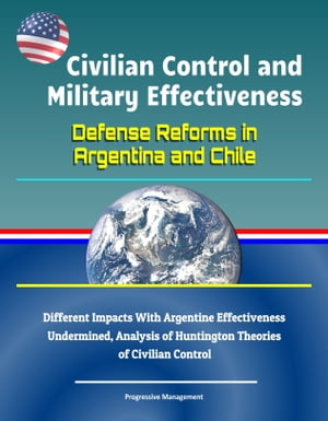 Civilian Control and Military Effectiveness: Defense Reforms in Argentina and Chile - Different Impacts With Argentine Effectiveness Undermined, Analysis of Huntington Theories of Civilian Control