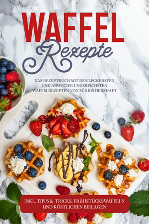 Waffel Rezepte: Das Rezeptbuch mit den leckersten und abwechslungsreichsten Waffelrezepten von s?? bis herzhaft ? inkl. Tipps & Tricks, Fr?hst?ckswaffeln und k?stlichen Beilagen