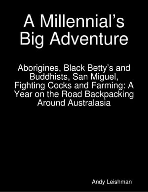 A Millennial’s Big Adventure: Aborigines, Black Betty’s and Buddhists, San Miguel, Fighting Cocks and Farming: A Year on the Road Backpacking Around Australasia