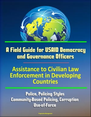 A Field Guide for USAID Democracy and Governance Officers: Assistance to Civilian Law Enforcement in Developing Countries - Police, Policing Styles, Community-Based Policing, Corruption, Use-of-Force