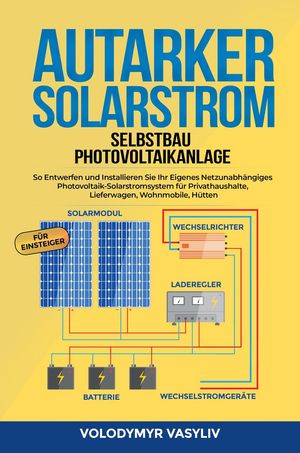 Autarker Solarstrom - Selbstbau Photovoltaikanlage : So Entwerfen und Installieren Sie Ihr Eigenes Netzunabhängiges Photovoltaik-Solarstromsystem für Privathaushalte, Lieferwagen, Wohnmobile, Hütten