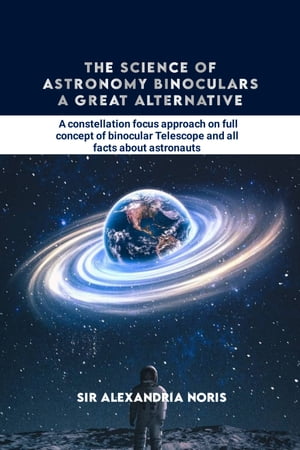 The Science of Astronomy Binoculars: A Great Alternative A constellation focus approach on full concept of binocular Telescope and all facts about astronautsŻҽҡ[ Sir Alexandria Noris ]