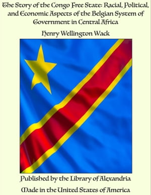 The Story of the Congo Free State: Racial, Political, and Economic Aspects of the Belgian System of Government in Central Africa