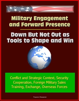 Military Engagement and Forward Presence: Down But Not Out as Tools to Shape and Win - Conflict and Strategic Context, Security Cooperation, Foreign Military Sales, Training, Exchange, Overseas Forces【電子書籍】 Progressive Management