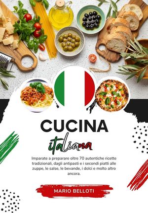 Cucina Italiana: Imparate a Preparare Oltre 70 Autentiche Ricette Tradizionali, Dagli Antipasti, e i Secondi Piatti alle Zuppe, le Salse, le Bevande, i Dolci e Molto Altro Ancora