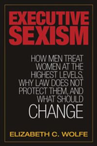 Executive Sexism: How Men Treat Women at the Highest Levels, Why Law Does Not Protect Them, and What Should Change【電子書籍】[ Elizabeth C. Wolfe ]