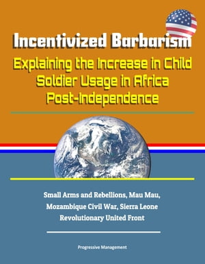 Incentivized Barbarism: Explaining the Increase in Child Soldier Usage in Africa Post-Independence - Small Arms and Rebellions, Mau Mau, Mozambique Civil War, Sierra Leone Revolutionary United Front【電子書籍】[ Progressive Management ]