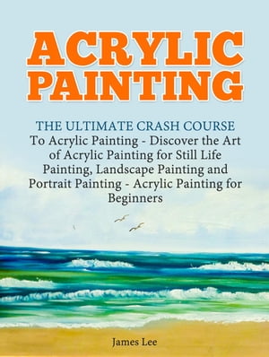 Acrylic Painting: The Ultimate Crash Course To Acrylic Painting - Discover the Art of Acrylic Painting for Still Life【電子書籍】 James Lee