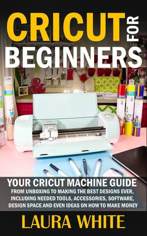 Cricut for Beginners Your Cricut Machine Guide from Unboxing to Making the Best Designs Ever, Including Needed Tools, Accessories, Software, Design Space and Even Ideas on How to Make Money【電子書籍】 Laura White