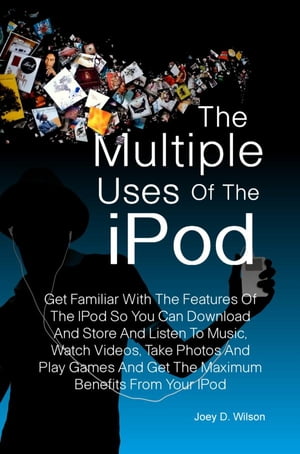 The Multiple Uses of the IPod Get Familiar With The Features Of The IPod So You Can Download And Store And Listen To Music, Watch Videos, Take Photos And Play Games And Get The Maximum Benefits From Your IPod【電子書籍】 Joey D. Wilson