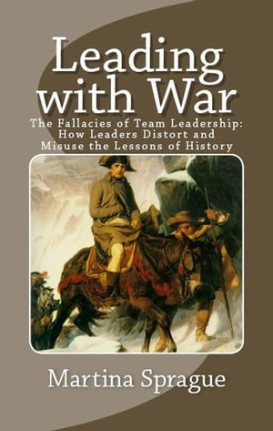 Leading with War: The Fallacies of Team Leadership: How Leaders Distort and Misuse the Lessons of History【電子書籍】 Martina Sprague