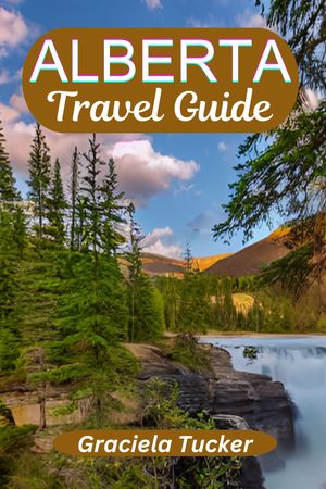 ALBERTA TRAVEL GUIDE A Comprehensive Travel Companion for Enriching Experiences, Insider Tips, and Sustainable Adventures.