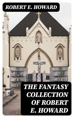 The Fantasy Collection of Robert E. Howard Sword & Sorcery Action-Adventures, Stories of Time Travel & Mythical Worlds