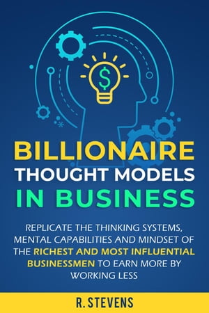 Billionaire Thought Models in Business: Replicate the thinking Systems, Mental Capabilities and Mindset of the Richest and Most Influential Businessmen to Earn More by Working Less