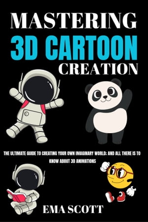 MASTERING 3D CARTOON CREATION The Ultimate Guide To Creating Your Own Imaginary World, and all there is to know about 3D Animations【電子書籍】 Ema Scott
