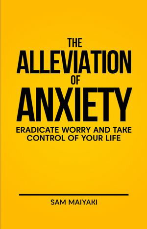 The Alleviation of Anxiety: Eradicate Worry and Take Control of your Life