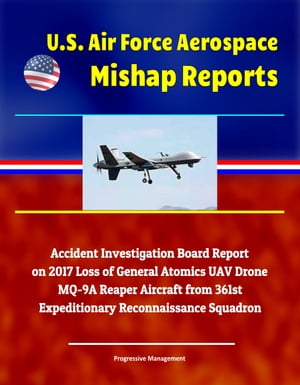 U.S. Air Force Aerospace Mishap Reports: Accident Investigation Board Report on 2017 Loss of General Atomics UAV Drone MQ-9A Reaper Aircraft from 361st Expeditionary Reconnaissance Squadron【電子書籍】 Progressive Management