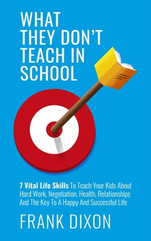 What They Don't Teach in School: 7 Vital Life Skills To Teach Your Kids About Hard Work, Negotiation, Health, Relationships And The Key To A Happy And Successful Life