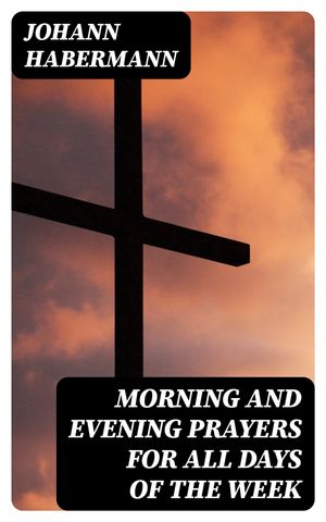 Morning and Evening Prayers for All Days of the Week Together With Confessional, Communion, and Other Prayers and Hymns for Mornings and Evenings, and Other Occasions【電子書籍】 Johann Habermann