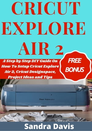 Cricut Explore Air 2 A Step by Step DIY Guide on How to Setup Cricut Explore Air 2, Cricut Designspace, Project Ideas and Tips【電子書籍】[ Sandra Davis ]