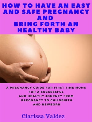 How To Have an Easy and Safe Pregnancy and Bring Forth a Healthy Baby A Pregnancy Book for First Time Moms for a Successful and Healthy Journey through Pregnancy, Childbirth and Newborn