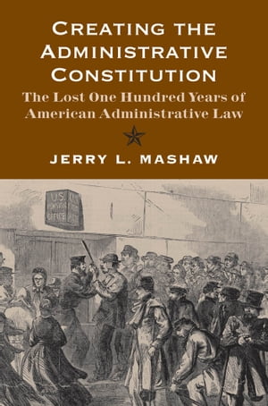 Creating the Administrative Constitution: The Lost One Hundred Years of American Administrative Law【電子書籍】 Jerry L. Mashaw