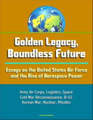 Golden Legacy, Boundless Future: Essays on the United States Air Force and the Rise of Aerospace Power - Army Air Corps, Logistics, Space, Cold War Reconnaissance, B-52, Korean War, Nuclear, Missiles