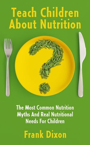 Teach Children About Nutrition: The Most Common Nutrition Myths and Real Nutritional Needs for Children The Master Parenting Series, 10【電子書籍】 Frank Dixon