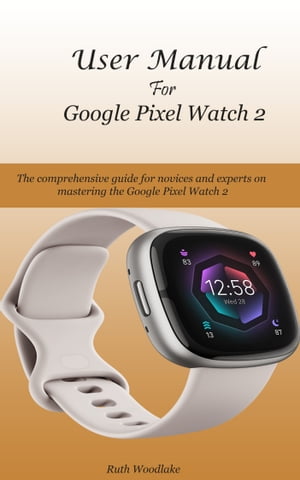 User Manual For Google Pixel Watch 2 The comprehensive guide for novices and experts on mastering the Google Pixel Watch 2【電子書籍】[ Ruth Woodlake ]