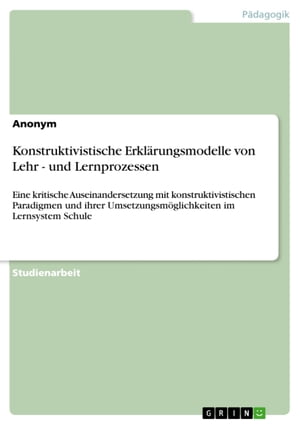 Konstruktivistische Erkl?rungsmodelle von Lehr - und Lernprozessen Eine kritische Auseinandersetzung mit konstruktivistischen Paradigmen und ihrer Umsetzungsm?glichkeiten im Lernsystem Schule