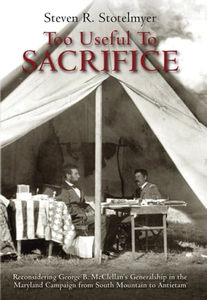 Too Useful to Sacrifice Reconsidering George B. McClellan’s Generalship in the Maryland Campaign from South Mountain to Antietam