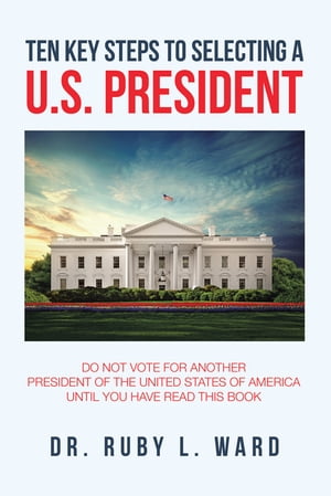 Ten Key Steps to Selecting a U.S. President Do Not Vote for Another President of the United States of America Until You Have Read This Book【電子書籍】[ Dr. Ruby L. Ward ]