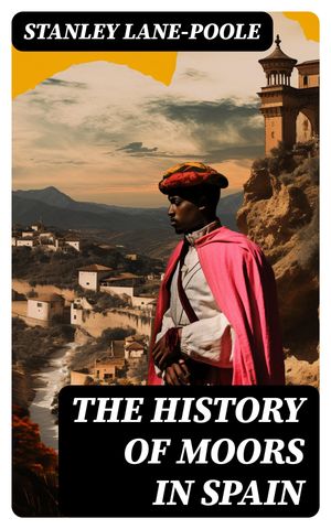 The History of Moors in Spain The Last of the Goths, Wave of Conquest, People of Andalusia, The Great Khalif, Holy War, Cid the Challenger, Kingdom of Granada【電子書籍】 Stanley Lane-Poole