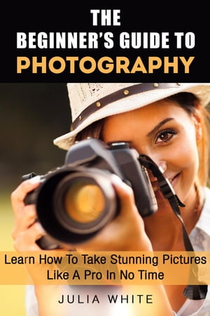 The Beginner's Guide To Photography: Learn How To Take Stunning Pictures Like A Pro In No Time