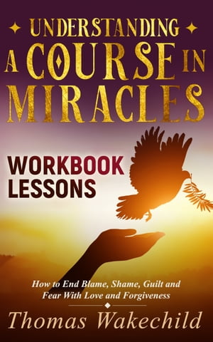 Understanding A Course In Miracles Workbook Lessons: How to End Blame, Shame, Guilt and Fear With Love and Forgiveness