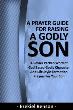 A Prayer Guide for Raising a Godly Son - A Power Packed Word Of God Based Godly Character and Li..