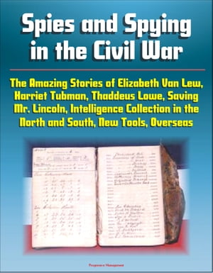 Spies and Spying in the Civil War: The Amazing Stories of Elizabeth Van Lew, Harriet Tubman, Thaddeus Lowe, Saving Mr. Lincoln, Intelligence Collection in the North and South, New Tools, Overseas