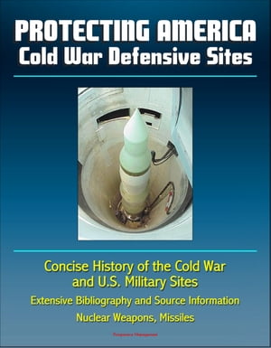 Protecting America: Cold War Defensive Sites - Concise History of the Cold War and U.S. Military Sites, Extensive Bibliography and Source Information - Nuclear Weapons, Missiles