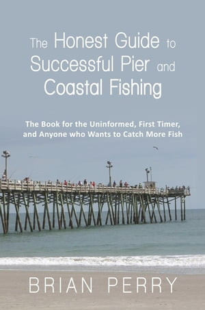 The Honest Guide to Successful Pier and Coastal Fishing The Book for the Uninformed, First Timer, and Anyone Who Wants to Catch More Fish【電子書籍】 Brian Perry