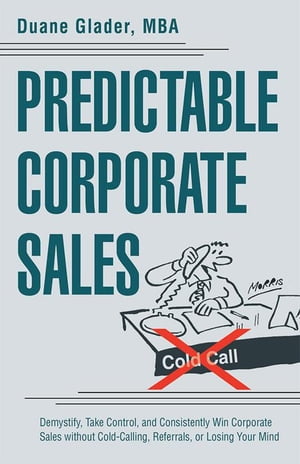 Predictable Corporate Sales Demystify, Take Control, and Consistently Win Corporate Sales Without Cold-Calling, Referrals, or Losing Your Mind