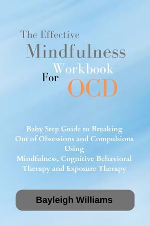 THE EFFECTIVE MINDFULNESS WORKBOOK FOR OCD Baby Step Guide to Breaking Out of Obsessions and Compulsion Using Mindfulness, Cognitive Behavioral Therapy and Exposure Therapy.【電子書籍】 Bayleigh williams