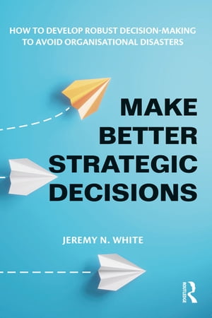 Make Better Strategic Decisions How to Develop Robust Decision-making to Avoid Organisational Disasters【電子書籍】 Jeremy N. White